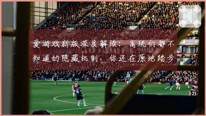 爱游戏新版深度解读：高玩们都不知道的隐藏机制，你还在原地踏步吗？