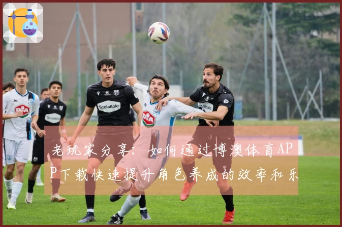 老玩家分享：如何通过博澳体育APP下载快速提升角色养成的效率和乐趣