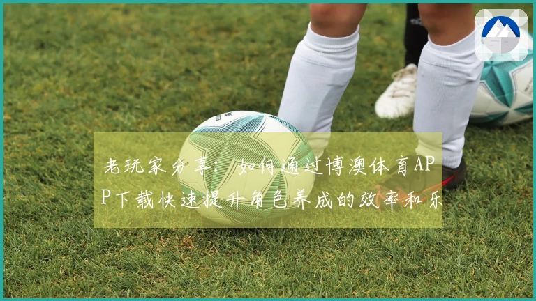 老玩家分享：如何通过博澳体育APP下载快速提升角色养成的效率和乐趣