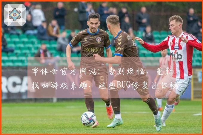 华体会官方网站：告别烦恼，重新找回游戏乐趣，这些BUG修复让你畅快再战