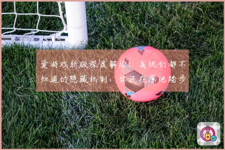爱游戏新版深度解读：高玩们都不知道的隐藏机制，你还在原地踏步吗？