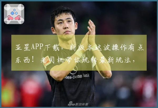 亚星APP下载，新版本这波操作有点东西！老司机带你玩转最新玩法，这波不亏！