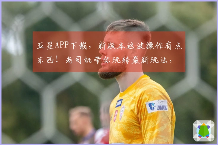 亚星APP下载，新版本这波操作有点东西！老司机带你玩转最新玩法，这波不亏！